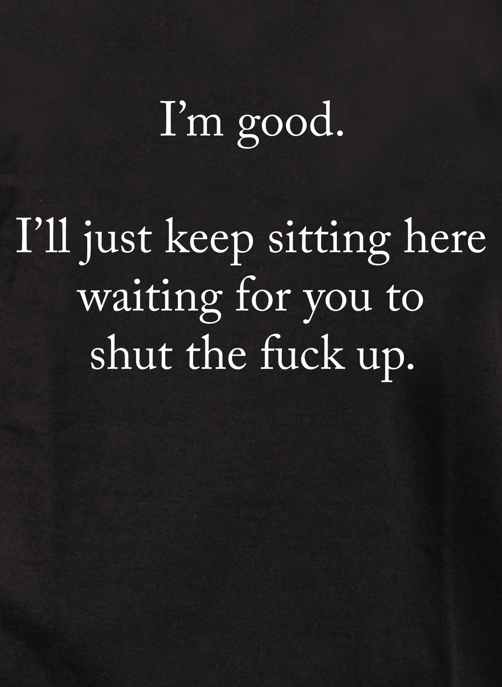 I’m good.  Just shut the fuck up T-Shirt