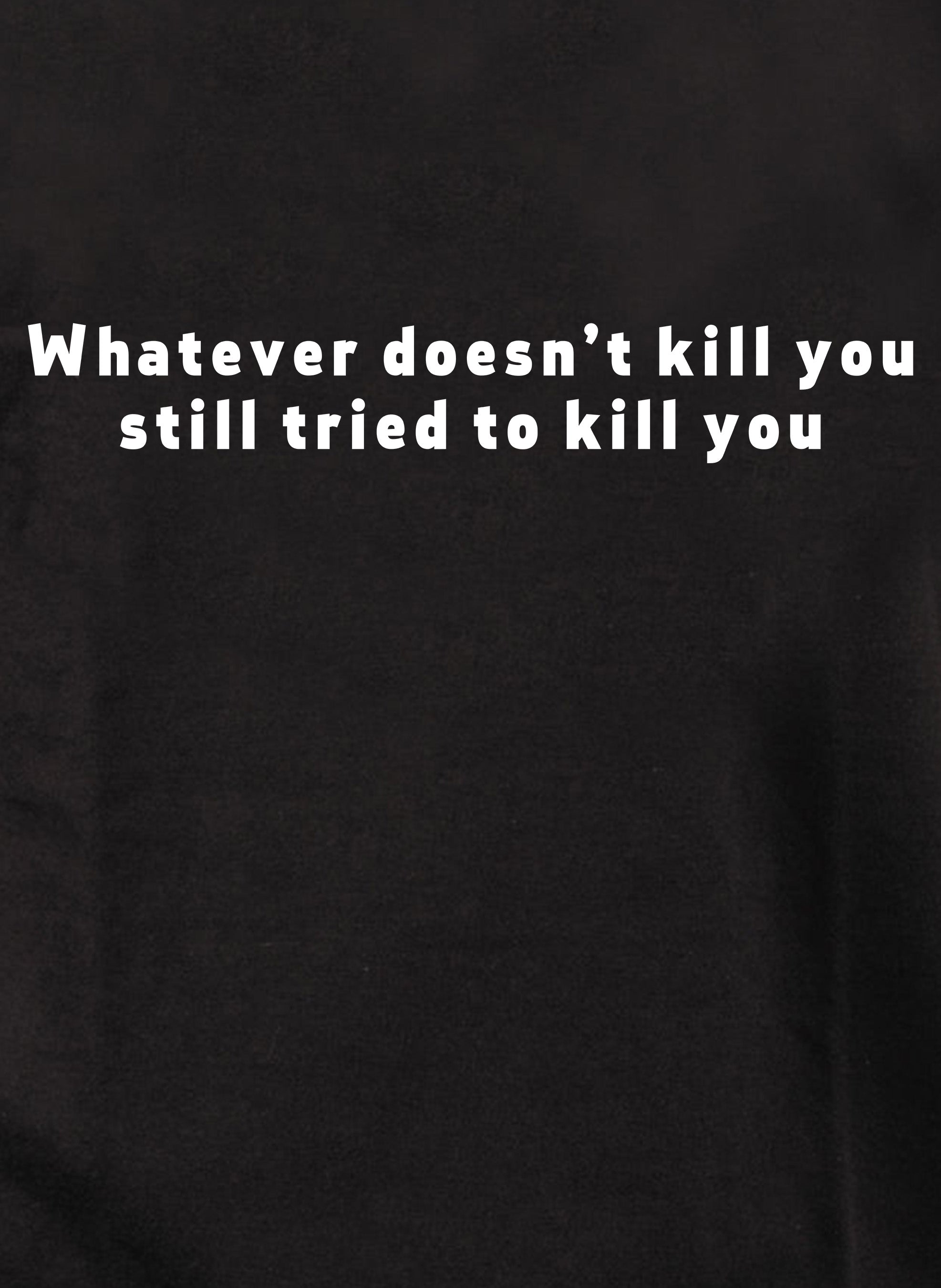 Whatever doesn’t kill you still tried to kill you T-Shirt